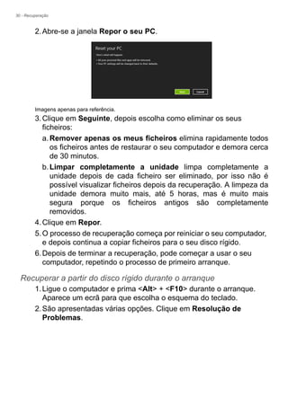 30 - Recuperação
2.Abre-se a janela Repor o seu PC.
Imagens apenas para referência.
3.Clique em Seguinte, depois escolha como eliminar os seus
ficheiros:
a.Remover apenas os meus ficheiros elimina rapidamente todos
os ficheiros antes de restaurar o seu computador e demora cerca
de 30 minutos.
b.Limpar completamente a unidade limpa completamente a
unidade depois de cada ficheiro ser eliminado, por isso não é
possível visualizar ficheiros depois da recuperação. A limpeza da
unidade demora muito mais, até 5 horas, mas é muito mais
segura porque os ficheiros antigos são completamente
removidos.
4.Clique em Repor.
5.O processo de recuperação começa por reiniciar o seu computador,
e depois continua a copiar ficheiros para o seu disco rígido.
6.Depois de terminar a recuperação, pode começar a usar o seu
computador, repetindo o processo de primeiro arranque.
Recuperar a partir do disco rígido durante o arranque
1.Ligue o computador e prima <Alt> + <F10> durante o arranque.
Aparece um ecrã para que escolha o esquema do teclado.
2.São apresentadas várias opções. Clique em Resolução de
Problemas.
 