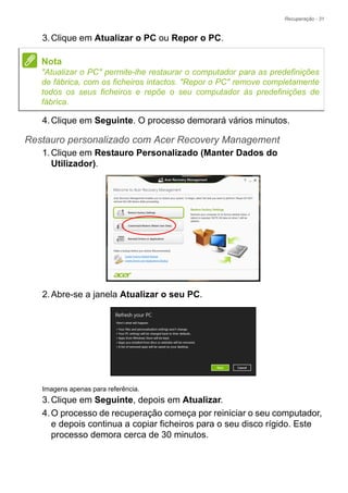 Recuperação - 31
3.Clique em Atualizar o PC ou Repor o PC.
4.Clique em Seguinte. O processo demorará vários minutos.
Restauro personalizado com Acer Recovery Management
1.Clique em Restauro Personalizado (Manter Dados do
Utilizador).
2.Abre-se a janela Atualizar o seu PC.
Imagens apenas para referência.
3.Clique em Seguinte, depois em Atualizar.
4.O processo de recuperação começa por reiniciar o seu computador,
e depois continua a copiar ficheiros para o seu disco rígido. Este
processo demora cerca de 30 minutos.
Nota
"Atualizar o PC" permite-lhe restaurar o computador para as predefinições
de fábrica, com os ficheiros intactos. "Repor o PC" remove completamente
todos os seus ficheiros e repõe o seu computador às predefinições de
fábrica.
 