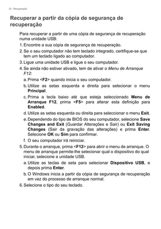 32 - Recuperação
Recuperar a partir da cópia de segurança de
recuperação
Para recuperar a partir de uma cópia de segurança de recuperação
numa unidade USB:
1.Encontre a sua cópia de segurança de recuperação.
2.Se o seu computador não tem teclado integrado, certifique-se que
tem um teclado ligado ao computador.
3.Ligue uma unidade USB e ligue o seu computador.
4.Se ainda não estiver ativado, tem de ativar o Menu de Arranque
F12:
a.Prima <F2> quando inicia o seu computador.
b.Utilize as setas esquerda e direita para selecionar o menu
Principal.
c. Prima a tecla baixo até que esteja seleccionado Menu de
Arranque F12, prima <F5> para alterar esta definição para
Enabled.
d.Utilize as setas esquerda ou direita para seleccionar o menu Exit.
e.Dependendo do tipo de BIOS do seu computador, selecione Save
Changes and Exit (Guardar Alterações e Sair) ou Exit Saving
Changes (Sair da gravação das alterações) e prima Enter.
Selecione OK ou Sim para confirmar.
f. O seu computador irá reiniciar.
5.Durante o arranque, prima <F12> para abrir o menu de arranque. O
menu de arranque permite-lhe selecionar qual o dispositivo do qual
iniciar, selecione a unidade USB.
a.Utilize as teclas de seta para selecionar Dispositivo USB, e
depois prima Enter.
b.O Windows inicia a partir da cópia de segurança de recuperação
em vez do processo de arranque normal.
6.Selecione o tipo do seu teclado.
 