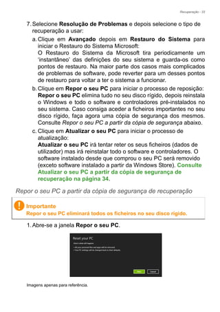 Recuperação - 33
7.Selecione Resolução de Problemas e depois selecione o tipo de
recuperação a usar:
a.Clique em Avançado depois em Restauro do Sistema para
iniciar o Restauro do Sistema Microsoft:
O Restauro do Sistema da Microsoft tira periodicamente um
‘instantâneo’ das definições do seu sistema e guarda-os como
pontos de restauro. Na maior parte dos casos mais complicados
de problemas de software, pode reverter para um desses pontos
de restauro para voltar a ter o sistema a funcionar.
b.Clique em Repor o seu PC para iniciar o processo de reposição:
Repor o seu PC elimina tudo no seu disco rígido, depois reinstala
o Windows e todo o software e controladores pré-instalados no
seu sistema. Caso consiga aceder a ficheiros importantes no seu
disco rígido, faça agora uma cópia de segurança dos mesmos.
Consulte Repor o seu PC a partir da cópia de segurança abaixo.
c. Clique em Atualizar o seu PC para iniciar o processo de
atualização:
Atualizar o seu PC irá tentar reter os seus ficheiros (dados de
utilizador) mas irá reinstalar todo o software e controladores. O
software instalado desde que comprou o seu PC será removido
(exceto software instalado a partir da Windows Store). Consulte
Atualizar o seu PC a partir da cópia de segurança de
recuperação na página 34.
Repor o seu PC a partir da cópia de segurança de recuperação
1.Abre-se a janela Repor o seu PC.
Imagens apenas para referência.
Importante
Repor o seu PC eliminará todos os ficheiros no seu disco rígido.
 