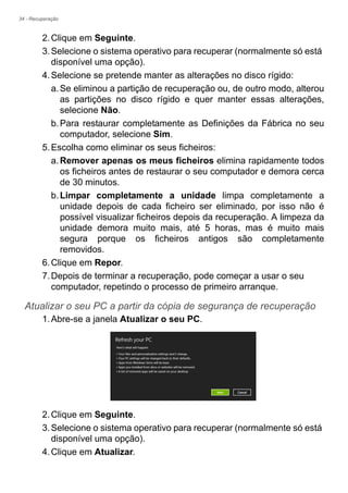 34 - Recuperação
2.Clique em Seguinte.
3.Selecione o sistema operativo para recuperar (normalmente só está
disponível uma opção).
4.Selecione se pretende manter as alterações no disco rígido:
a.Se eliminou a partição de recuperação ou, de outro modo, alterou
as partições no disco rígido e quer manter essas alterações,
selecione Não.
b.Para restaurar completamente as Definições da Fábrica no seu
computador, selecione Sim.
5.Escolha como eliminar os seus ficheiros:
a.Remover apenas os meus ficheiros elimina rapidamente todos
os ficheiros antes de restaurar o seu computador e demora cerca
de 30 minutos.
b.Limpar completamente a unidade limpa completamente a
unidade depois de cada ficheiro ser eliminado, por isso não é
possível visualizar ficheiros depois da recuperação. A limpeza da
unidade demora muito mais, até 5 horas, mas é muito mais
segura porque os ficheiros antigos são completamente
removidos.
6.Clique em Repor.
7.Depois de terminar a recuperação, pode começar a usar o seu
computador, repetindo o processo de primeiro arranque.
Atualizar o seu PC a partir da cópia de segurança de recuperação
1.Abre-se a janela Atualizar o seu PC.
2.Clique em Seguinte.
3.Selecione o sistema operativo para recuperar (normalmente só está
disponível uma opção).
4.Clique em Atualizar.
 