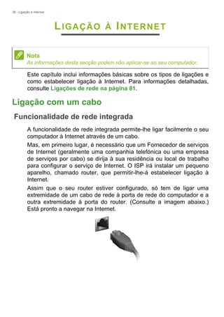 36 - Ligação à Internet
LIGAÇÃO À INTERNET
Este capítulo inclui informações básicas sobre os tipos de ligações e
como estabelecer ligação à Internet. Para informações detalhadas,
consulte Ligações de rede na página 81.
Ligação com um cabo
Funcionalidade de rede integrada
A funcionalidade de rede integrada permite-lhe ligar facilmente o seu
computador à Internet através de um cabo.
Mas, em primeiro lugar, é necessário que um Fornecedor de serviços
de Internet (geralmente uma companhia telefónica ou uma empresa
de serviços por cabo) se dirija à sua residência ou local de trabalho
para configurar o serviço de Internet. O ISP irá instalar um pequeno
aparelho, chamado router, que permitir-lhe-á estabelecer ligação à
Internet.
Assim que o seu router estiver configurado, só tem de ligar uma
extremidade de um cabo de rede à porta de rede do computador e a
outra extremidade à porta do router. (Consulte a imagem abaixo.)
Está pronto a navegar na Internet.
Nota
As informações desta secção podem não aplicar-se ao seu computador.
 