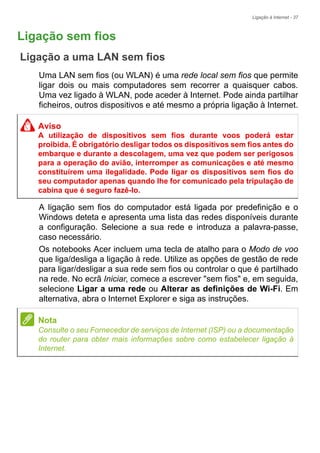 Ligação à Internet - 37
Ligação sem fios
Ligação a uma LAN sem fios
Uma LAN sem fios (ou WLAN) é uma rede local sem fios que permite
ligar dois ou mais computadores sem recorrer a quaisquer cabos.
Uma vez ligado à WLAN, pode aceder à Internet. Pode ainda partilhar
ficheiros, outros dispositivos e até mesmo a própria ligação à Internet.
A ligação sem fios do computador está ligada por predefinição e o
Windows deteta e apresenta uma lista das redes disponíveis durante
a configuração. Selecione a sua rede e introduza a palavra-passe,
caso necessário.
Os notebooks Acer incluem uma tecla de atalho para o Modo de voo
que liga/desliga a ligação à rede. Utilize as opções de gestão de rede
para ligar/desligar a sua rede sem fios ou controlar o que é partilhado
na rede. No ecrã Iniciar, comece a escrever "sem fios" e, em seguida,
selecione Ligar a uma rede ou Alterar as definições de Wi-Fi. Em
alternativa, abra o Internet Explorer e siga as instruções.
Aviso
A utilização de dispositivos sem fios durante voos poderá estar
proibida. É obrigatório desligar todos os dispositivos sem fios antes do
embarque e durante a descolagem, uma vez que podem ser perigosos
para a operação do avião, interromper as comunicações e até mesmo
constituírem uma ilegalidade. Pode ligar os dispositivos sem fios do
seu computador apenas quando lhe for comunicado pela tripulação de
cabina que é seguro fazê-lo.
Nota
Consulte o seu Fornecedor de serviços de Internet (ISP) ou a documentação
do router para obter mais informações sobre como estabelecer ligação à
Internet.
 