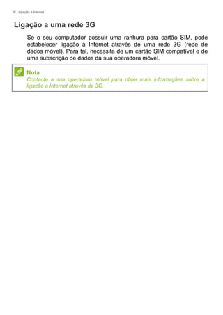 38 - Ligação à Internet
Ligação a uma rede 3G
Se o seu computador possuir uma ranhura para cartão SIM, pode
estabelecer ligação à Internet através de uma rede 3G (rede de
dados móvel). Para tal, necessita de um cartão SIM compatível e de
uma subscrição de dados da sua operadora móvel.
Nota
Contacte a sua operadora móvel para obter mais informações sobre a
ligação à Internet através de 3G.
 