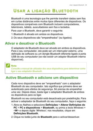 Usar a ligação Bluetooth - 39
USAR A LIGAÇÃO BLUETOOTH
Bluetooth é uma tecnologia que lhe permite transferir dados sem fios
em curtas distâncias entre muitos tipos diferentes de dispositivos. Os
dispositivos compatíveis com Bluetooth incluem computadores,
telemóveis, tablets, auscultadores sem fios e teclados.
Para usar o Bluetooth, deve garantir o seguinte:
1.Bluetooth é ativado em ambos os dispositivos.
2.Os seus dispositivos são "emparelhados" (ou ligados).
Ativar e desativar o Bluetooth
O adaptador de Bluetooth deve ser ativado em ambos os dispositivos.
Para o seu computador, isto pode ser um interruptor externo, uma
definição de software ou um dongle Bluetooth diferente ligado à porta
USB do seu computador (se não existir um adaptor Bluetooth interno
disponível).
Active Bluetooth e adicione um dispositivo
Cada novo dispositivo deve ser "emparelhado" com o adaptador
Bluetooth do seu computador. Isto significa que primeiro deve ser
autenticado para efeitos de segurança. Só precisa de emparelhar
uma vez. Depois disso, basta ligar o adaptador Bluetooth de ambos
os dispositivos para os ligar.
Bluetooth no seu computador está desactivado por predefinição. Para
activar o adaptador de Bluetooth do seu computador, faça o seguinte:
1.Abra os Atalhos e selsccione Definições > Alterar Definições do
PC > PC e dispositivos > Bluetooth, ou prima a tecla Windows +
<W> e depois digite ’Wireless’; nos resultados, clique em
Definições Bluetooth.
2.Clique no botão junto de Bluetooth para o activar/desactivar.
Nota
Consulte o manual de utilizador dos seus dispositivos para determinar como
ligar o seu adaptador Bluetooth.
 