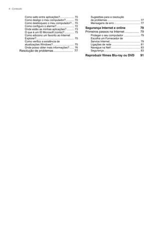 4 - Conteúdo
Como salto entre aplicações?................... 70
Como desligo o meu computador?........... 70
Como desbloqueio o meu computador?... 70
Como configuro o alarme?........................ 72
Onde estão as minhas aplicações?.......... 73
O que é um ID Microsoft (conta)?............. 75
Como adiciono um favorito ao Internet
Explorer?................................................... 75
Como verifico a existência de
atualizações Windows? ............................ 75
Onde posso obter mais informações? ...... 76
Resolução de problemas....................... 77
Sugestões para a resolução
de problemas ............................................ 77
Mensagens de erro................................... 77
Segurança Internet e online 79
Primeiros passos na Internet................. 79
Proteger o seu computador ...................... 79
Escolha um Fornecedor de
Servios Internet......................................... 79
Ligações de rede ...................................... 81
Navegue na Net!....................................... 83
Segurança................................................. 83
Reproduzir filmes Blu-ray ou DVD 91
 