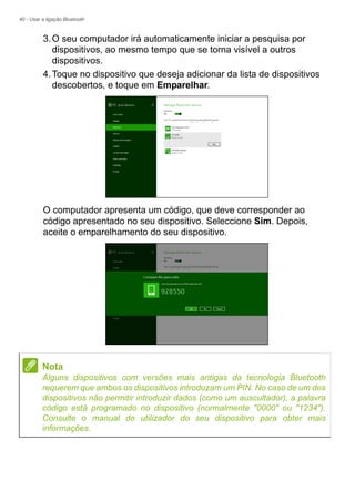 40 - Usar a ligação Bluetooth
3.O seu computador irá automaticamente iniciar a pesquisa por
dispositivos, ao mesmo tempo que se torna visível a outros
dispositivos.
4.Toque no dispositivo que deseja adicionar da lista de dispositivos
descobertos, e toque em Emparelhar.
O computador apresenta um código, que deve corresponder ao
código apresentado no seu dispositivo. Seleccione Sim. Depois,
aceite o emparelhamento do seu dispositivo.
Nota
Alguns dispositivos com versões mais antigas da tecnologia Bluetooth
requerem que ambos os dispositivos introduzam um PIN. No caso de um dos
dispositivos não permitir introduzir dados (como um auscultador), a palavra
código está programado no dispositivo (normalmente "0000" ou "1234").
Consulte o manual do utilizador do seu dispositivo para obter mais
informações.
 