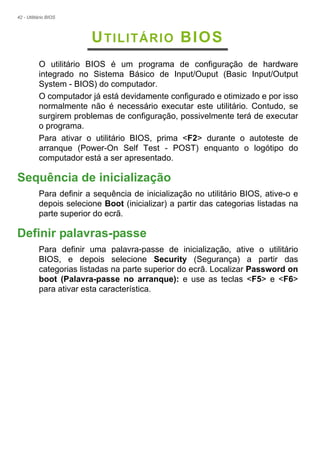 42 - Utilitário BIOS
UTILITÁRIO BIOS
O utilitário BIOS é um programa de configuração de hardware
integrado no Sistema Básico de Input/Ouput (Basic Input/Output
System - BIOS) do computador.
O computador já está devidamente configurado e otimizado e por isso
normalmente não é necessário executar este utilitário. Contudo, se
surgirem problemas de configuração, possivelmente terá de executar
o programa.
Para ativar o utilitário BIOS, prima <F2> durante o autoteste de
arranque (Power-On Self Test - POST) enquanto o logótipo do
computador está a ser apresentado.
Sequência de inicialização
Para definir a sequência de inicialização no utilitário BIOS, ative-o e
depois selecione Boot (inicializar) a partir das categorias listadas na
parte superior do ecrã.
Definir palavras-passe
Para definir uma palavra-passe de inicialização, ative o utilitário
BIOS, e depois selecione Security (Segurança) a partir das
categorias listadas na parte superior do ecrã. Localizar Password on
boot (Palavra-passe no arranque): e use as teclas <F5> e <F6>
para ativar esta característica.
 