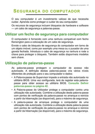 Segurança do computador - 43
SEGURANÇA DO COMPUTADOR
O seu computador é um investimento valioso de que necessita
cuidar. Aprenda como proteger e cuidar do seu computador.
Os recursos de segurança incluem bloqueios de hardware e software
— um cabo de segurança e palavras-passe.
Utilizar um fecho de segurança para computador
O computador é fornecido com uma ranhura compatível com fecho
Kensington para a colocação de um cabo de segurança.
Enrole o cabo de bloqueio de segurança do computador em torno de
um objeto imóvel, como por exemplo uma mesa ou o puxador de uma
gaveta fechada. Introduza o cabo de segurança na ranhura e rode a
chave para proteger o bloqueio. Também estão disponíveis modelos
sem chave.
Utilização de palavras-passe
As palavras-passe protegem o computador de acesso não
autorizado. A definição destas palavras-passe cria vários níveis
diferentes de proteção para o seu computador e dados:
• A Palavra-passe de Supervisor impede a entrada não autorizada no
utilitário BIOS. Uma vez configurada, terá de registar esta palavra-
passe para obter acesso ao utilitário BIOS. Consulte Definir
palavras-passe na página 42.
• A Palavra-passe do Utilizador protege o computador contra uma
utilização não autorizada. Combine a utilização desta palavra-passe
com pontos de verificação da palavra-passe no arranque e reinício
a partir da hibernação (se disponível), para o máximo de segurança.
• A palavra-passe de arranque protege o computador de uma
utilização não autorizada. Combine a utilização desta palavra-passe
com pontos de verificação da palavra-passe no arranque e reinício
a partir da hibernação (se disponível), para o máximo de segurança.
 