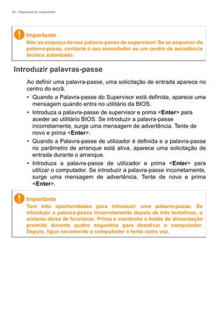 44 - Segurança do computador
Introduzir palavras-passe
Ao definir uma palavra-passe, uma solicitação de entrada aparece no
centro do ecrã.
• Quando a Palavra-passe do Supervisor está definida, aparece uma
mensagem quando entra no utilitário da BIOS.
• Introduza a palavra-passe de supervisor e prima <Enter> para
aceder ao utilitário BIOS. Se introduzir a palavra-passe
incorretamente, surge uma mensagem de advertência. Tente de
novo e prima <Enter>.
• Quando a Palavra-passe de utilizador é definida e a palavra-passe
no parâmetro de arranque está ativa, aparece uma solicitação de
entrada durante o arranque.
• Introduza a palavra-passe de utilizador e prima <Enter> para
utilizar o computador. Se introduzir a palavra-passe incorretamente,
surge uma mensagem de advertência. Tente de novo e prima
<Enter>.
Importante
Não se esqueça da sua palavra-passe de supervisor! Se se esquecer da
palavra-passe, contacte o seu revendedor ou um centro de assistência
técnica autorizado.
Importante
Tem três oportunidades para introduzir uma palavra-passe. Se
introduzir a palavra-passe incorretamente depois de três tentativas, o
sistema deixa de funcionar. Prima e mantenha o botão de alimentação
premido durante quatro segundos para desativar o computador.
Depois, ligue novamente o computador e tente outra vez.
 