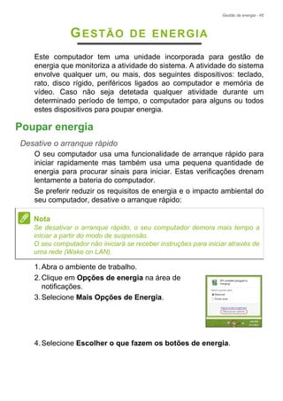 Gestão de energia - 45
GESTÃO DE ENERGIA
Este computador tem uma unidade incorporada para gestão de
energia que monitoriza a atividade do sistema. A atividade do sistema
envolve qualquer um, ou mais, dos seguintes dispositivos: teclado,
rato, disco rígido, periféricos ligados ao computador e memória de
vídeo. Caso não seja detetada qualquer atividade durante um
determinado período de tempo, o computador para alguns ou todos
estes dispositivos para poupar energia.
Poupar energia
Desative o arranque rápido
O seu computador usa uma funcionalidade de arranque rápido para
iniciar rapidamente mas também usa uma pequena quantidade de
energia para procurar sinais para iniciar. Estas verificações drenam
lentamente a bateria do computador.
Se preferir reduzir os requisitos de energia e o impacto ambiental do
seu computador, desative o arranque rápido:
1.Abra o ambiente de trabalho.
2.Clique em Opções de energia na área de
notificações.
3.Selecione Mais Opções de Energia.
4.Selecione Escolher o que fazem os botões de energia.
Nota
Se desativar o arranque rápido, o seu computador demora mais tempo a
iniciar a partir do modo de suspensão.
O seu computador não iniciará se receber instruções para iniciar através de
uma rede (Wake on LAN).
 