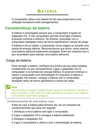 Bateria - 47
BATERIA
O computador utiliza uma bateria de lítio que proporciona uma
utilização duradoura entre carregamentos.
Características da bateria
A bateria é recarregada sempre que o computador é ligado ao
adaptador CA. O seu computador permite recarregar a bateria
enquanto continua a utilizá-lo. No entanto, recarregar com o
computador desligado reduz de forma significativa o tempo de carga.
A bateria é útil ao utilizar o computador numa viagem ou durante uma
queda de energia elétrica. Recomendamos que tenha, como reserva,
uma bateria adicional totalmente carregada. Entre em contacto com o
seu revendedor para solicitar uma bateria adicional.
Carga da bateria
Para carregar a bateria, certifique-se primeiro de que está instalada
corretamente no seu compartimento. Ligue o adaptador CA no
computador e na tomada de energia elétrica. É possível continuar a
utilizar o computador com alimentação CA enquanto a bateria é
carregada. No entanto, carregar a bateria com o computador
desligado reduz de forma significativa o tempo de carga.
Condicionamento de uma bateria nova
Antes de usar a bateria pela primeira vez, há um processo de
condicionamento que deve ser seguido:
1.Introduza a nova bateria sem ligar o computador.
2.Ligue o adaptador CA e carregue a bateria totalmente.
3.Desligue o adaptador CA.
4.Ligue o computador e utilize-o com a alimentação da bateria.
Nota
Recomenda-se carregar a bateria depois de parar de trabalhar. Carregar a
bateria durante a noite antes de viajar permite-lhe começar o dia seguinte
com a bateria totalmente carregada.
 