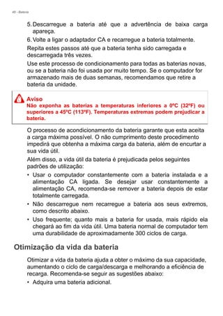 48 - Bateria
5.Descarregue a bateria até que a advertência de baixa carga
apareça.
6.Volte a ligar o adaptador CA e recarregue a bateria totalmente.
Repita estes passos até que a bateria tenha sido carregada e
descarregada três vezes.
Use este processo de condicionamento para todas as baterias novas,
ou se a bateria não foi usada por muito tempo. Se o computador for
armazenado mais de duas semanas, recomendamos que retire a
bateria da unidade.
O processo de acondicionamento da bateria garante que esta aceita
a carga máxima possível. O não cumprimento deste procedimento
impedirá que obtenha a máxima carga da bateria, além de encurtar a
sua vida útil.
Além disso, a vida útil da bateria é prejudicada pelos seguintes
padrões de utilização:
• Usar o computador constantemente com a bateria instalada e a
alimentação CA ligada. Se desejar usar constantemente a
alimentação CA, recomenda-se remover a bateria depois de estar
totalmente carregada.
• Não descarregue nem recarregue a bateria aos seus extremos,
como descrito abaixo.
• Uso frequente; quanto mais a bateria for usada, mais rápido ela
chegará ao fim da vida útil. Uma bateria normal de computador tem
uma durabilidade de aproximadamente 300 ciclos de carga.
Otimização da vida da bateria
Otimizar a vida da bateria ajuda a obter o máximo da sua capacidade,
aumentando o ciclo de carga/descarga e melhorando a eficiência de
recarga. Recomenda-se seguir as sugestões abaixo:
• Adquira uma bateria adicional.
Aviso
Não exponha as baterias a temperaturas inferiores a 0ºC (32ºF) ou
superiores a 45ºC (113ºF). Temperaturas extremas podem prejudicar a
bateria.
 