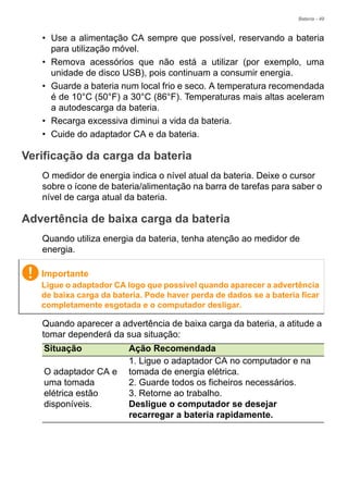 Bateria - 49
• Use a alimentação CA sempre que possível, reservando a bateria
para utilização móvel.
• Remova acessórios que não está a utilizar (por exemplo, uma
unidade de disco USB), pois continuam a consumir energia.
• Guarde a bateria num local frio e seco. A temperatura recomendada
é de 10°C (50°F) a 30°C (86°F). Temperaturas mais altas aceleram
a autodescarga da bateria.
• Recarga excessiva diminui a vida da bateria.
• Cuide do adaptador CA e da bateria.
Verificação da carga da bateria
O medidor de energia indica o nível atual da bateria. Deixe o cursor
sobre o ícone de bateria/alimentação na barra de tarefas para saber o
nível de carga atual da bateria.
Advertência de baixa carga da bateria
Quando utiliza energia da bateria, tenha atenção ao medidor de
energia.
Quando aparecer a advertência de baixa carga da bateria, a atitude a
tomar dependerá da sua situação:
Importante
Ligue o adaptador CA logo que possível quando aparecer a advertência
de baixa carga da bateria. Pode haver perda de dados se a bateria ficar
completamente esgotada e o computador desligar.
Situação Ação Recomendada
O adaptador CA e
uma tomada
elétrica estão
disponíveis.
1. Ligue o adaptador CA no computador e na
tomada de energia elétrica.
2. Guarde todos os ficheiros necessários.
3. Retorne ao trabalho.
Desligue o computador se desejar
recarregar a bateria rapidamente.
 
