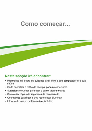 - 5
Como começar...
Nesta secção irá encontrar:
• Informação útil sobre os cuidados a ter com o seu computador e a sua
saúde
• Onde encontrar o botão de energia, portas e conectores
• Sugestões e truques para usar o painel táctil e teclado
• Como criar cópias de segurança de recuperação
• Orientações para ligar a uma rede e usar Bluetooth
• Informação sobre o software Acer incluído
 