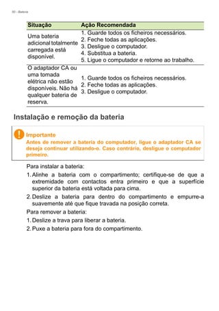 50 - Bateria
Instalação e remoção da bateria
Para instalar a bateria:
1.Alinhe a bateria com o compartimento; certifique-se de que a
extremidade com contactos entra primeiro e que a superfície
superior da bateria está voltada para cima.
2.Deslize a bateria para dentro do compartimento e empurre-a
suavemente até que fique travada na posição correta.
Para remover a bateria:
1.Deslize a trava para liberar a bateria.
2.Puxe a bateria para fora do compartimento.
Uma bateria
adicional totalmente
carregada está
disponível.
1. Guarde todos os ficheiros necessários.
2. Feche todas as aplicações.
3. Desligue o computador.
4. Substitua a bateria.
5. Ligue o computador e retorne ao trabalho.
O adaptador CA ou
uma tomada
elétrica não estão
disponíveis. Não há
qualquer bateria de
reserva.
1. Guarde todos os ficheiros necessários.
2. Feche todas as aplicações.
3. Desligue o computador.
Situação Ação Recomendada
Importante
Antes de remover a bateria do computador, ligue o adaptador CA se
deseja continuar utilizando-o. Caso contrário, desligue o computador
primeiro.
 