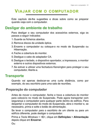 Viajar com o computador - 51
VIAJAR COM O COMPUTADOR
Este capítulo dá-lhe sugestões e dicas sobre como se preparar
quando viaja com o computador.
Desligar do ambiente de trabalho
Para desligar o seu computador dos acessórios externos, siga os
passos a seguir indicados:
1.Guarde os ficheiros abertos.
2.Remova discos da unidade óptica.
3.Encerre o computador ou coloque-o no modo de Suspensão ou
Hibernação.
4.Feche a cobertura do monitor.
5.Desligue o cabo do adaptador CA.
6.Desligue o teclado, o dispositivo apontador, a impressora, o monitor
externo e outros dispositivos externos.
7.Se estiver a utilizar uma fechadura Kensington para proteger o seu
computador, liberte-a.
Transporte
Quando vai apenas deslocar-se uma curta distância, como por
exemplo, do seu escritório para uma sala de reuniões.
Preparação do computador
Antes de mover o computador, feche e trave a cobertura do monitor
para colocá-lo no modo de Suspensão. Pode agora transportar com
segurança o computador para qualquer parte dentro do edifício. Para
despertar o computador do modo de Suspensão, abra o monitor e, se
necessário, prima e solte o botão de alimentação.
Se levar o computador para o escritório de um cliente ou para um
edifício diferente, pode desligar o computador:
Prima a Tecla Windows + <C>, clique em Definições > Alimentação
depois clique em Encerrar.
Ou:
 