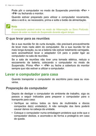 52 - Viajar com o computador
Pode pôr o computador no modo de Suspensão premindo <Fn> +
<F4> ou fechando o monitor.
Quando estiver preparado para utilizar o computador novamente,
abra o ecrã e, se necessário, prima e solte o botão de alimentação.
O que levar para as reuniões
Se a sua reunião for de curta duração, não precisará provavelmente
de levar mais nada além do computador. Se a sua reunião for de
mais longa duração, ou se a bateria não estiver totalmente carregada,
será aconselhável levar o adaptador CA para o poder ligar ao
computador na sala de reuniões.
Se a sala de reuniões não tiver uma tomada elétrica, reduza o
escoamento da bateria, colocando o computador no modo de
Suspensão. Prima <Fn> + <F4> ou feche a cobertura do monitor
sempre que não estiver a utilizar o computador.
Levar o computador para casa
Quando transportar o computador do escritório para casa ou vice-
versa.
Preparação do computador
Depois de desligar o computador do ambiente de trabalho, siga os
passos a seguir indicados para preparar o computador para o
transporte para casa:
• Verifique se retirou todos os itens de multimédia e discos
compactos da(s) unidade(s). A não remoção dos itens poderá
causar danos na cabeça da unidade.
• Coloque o computador numa embalagem protetora que evite que o
computador deslize, e acomode-o de forma a protegê-lo em caso
de queda.
Nota
O computador poderá entrar no modo de Hibernação ou Sono Profundo
depois de estar no modo de Suspensão durante algum tempo.
 