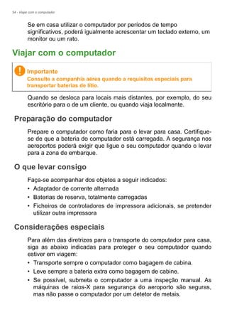 54 - Viajar com o computador
Se em casa utilizar o computador por períodos de tempo
significativos, poderá igualmente acrescentar um teclado externo, um
monitor ou um rato.
Viajar com o computador
Quando se desloca para locais mais distantes, por exemplo, do seu
escritório para o de um cliente, ou quando viaja localmente.
Preparação do computador
Prepare o computador como faria para o levar para casa. Certifique-
se de que a bateria do computador está carregada. A segurança nos
aeroportos poderá exigir que ligue o seu computador quando o levar
para a zona de embarque.
O que levar consigo
Faça-se acompanhar dos objetos a seguir indicados:
• Adaptador de corrente alternada
• Baterias de reserva, totalmente carregadas
• Ficheiros de controladores de impressora adicionais, se pretender
utilizar outra impressora
Considerações especiais
Para além das diretrizes para o transporte do computador para casa,
siga as abaixo indicadas para proteger o seu computador quando
estiver em viagem:
• Transporte sempre o computador como bagagem de cabina.
• Leve sempre a bateria extra como bagagem de cabine.
• Se possível, submeta o computador a uma inspeção manual. As
máquinas de raios-X para segurança do aeroporto são seguras,
mas não passe o computador por um detetor de metais.
Importante
Consulte a companhia aérea quando a requisitos especiais para
transportar baterias de lítio.
 