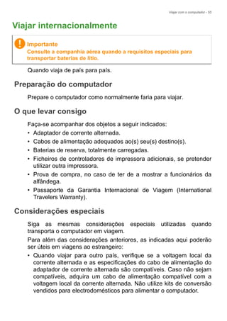 Viajar com o computador - 55
Viajar internacionalmente
Quando viaja de país para país.
Preparação do computador
Prepare o computador como normalmente faria para viajar.
O que levar consigo
Faça-se acompanhar dos objetos a seguir indicados:
• Adaptador de corrente alternada.
• Cabos de alimentação adequados ao(s) seu(s) destino(s).
• Baterias de reserva, totalmente carregadas.
• Ficheiros de controladores de impressora adicionais, se pretender
utilizar outra impressora.
• Prova de compra, no caso de ter de a mostrar a funcionários da
alfândega.
• Passaporte da Garantia Internacional de Viagem (International
Travelers Warranty).
Considerações especiais
Siga as mesmas considerações especiais utilizadas quando
transporta o computador em viagem.
Para além das considerações anteriores, as indicadas aqui poderão
ser úteis em viagens ao estrangeiro:
• Quando viajar para outro país, verifique se a voltagem local da
corrente alternada e as especificações do cabo de alimentação do
adaptador de corrente alternada são compatíveis. Caso não sejam
compatíveis, adquira um cabo de alimentação compatível com a
voltagem local da corrente alternada. Não utilize kits de conversão
vendidos para electrodomésticos para alimentar o computador.
Importante
Consulte a companhia aérea quando a requisitos especiais para
transportar baterias de lítio.
 