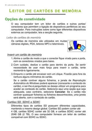 58 - Leitor de cartões de memória
LEITOR DE CARTÕES DE MEMÓRIA
Opções de conetividade
O seu computador tem um leitor de cartões e outras portas/
conectores que permitem a ligação de dispositivos periféricos ao seu
computador. Para instruções sobre como ligar diferentes dispositivos
externos ao computador, leia a secção seguinte.
Leitor de cartões de memória
Os cartões de memória são utilizados em muitas
câmaras digitais, PDA, leitores MP3 e telemóveis.
Inserir um cartão de memória
1.Alinhe o cartão de modo a que o conector fique virado para a porta,
com os conectores virados para baixo.
2.Com cuidado, deslize o cartão para dentro da porta. Se sentir
necessidade de usar mais força para inserir o cartão, tente
reorientá-lo ligeiramente.
3.Empurre o cartão até encaixar com um clique. Ficarão para fora da
ranhura alguns milímetros do cartão.
Se o cartão contiver alguns ficheiros, a janela de Reprodução
Automática do Windows poderá aparecer (consoante o conteúdo do
cartão), e ser-lhe-á perguntado se deseja utilizar um programa para
aceder ao conteúdo do cartão. Selecione aqui uma opção que seja
adequada, caso contrário, selecione Cancelar. Se o cartão não
contiver quaisquer ficheiros ou ficheiros desconhecidos, uma janela
será aberta, com o conteúdo do cartão.
Cartões SD, SDHC e SDXC
Diferentes tipos de cartões SD possuem diferentes capacidades,
mantendo o mesmo design global. Cartões SD podem conter até
4 GB, cartões SDHC conter até 32 GB, e cartões SDXC conter até
2048 GB (2 TB). O seu computador fornece um leitor de cartões
compatível com SDHC ou SDXC.
 