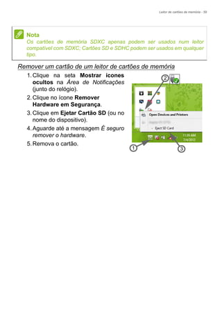 Leitor de cartões de memória - 59
Remover um cartão de um leitor de cartões de memória
1.Clique na seta Mostrar ícones
ocultos na Área de Notificações
(junto do relógio).
2.Clique no ícone Remover
Hardware em Segurança.
3.Clique em Ejetar Cartão SD (ou no
nome do dispositivo).
4.Aguarde até a mensagem É seguro
remover o hardware.
5.Remova o cartão.
Nota
Os cartões de memória SDXC apenas podem ser usados num leitor
compatível com SDXC; Cartões SD e SDHC podem ser usados em qualquer
tipo.
3
2
1
 