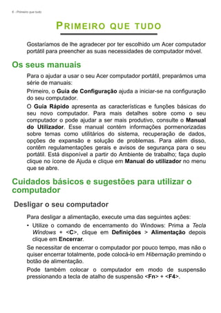 6 - Primeiro que tudo
PRIMEIRO QUE TUDO
Gostaríamos de lhe agradecer por ter escolhido um Acer computador
portátil para preencher as suas necessidades de computador móvel.
Os seus manuais
Para o ajudar a usar o seu Acer computador portátil, preparámos uma
série de manuais:
Primeiro, o Guia de Configuração ajuda a iniciar-se na configuração
do seu computador.
O Guia Rápido apresenta as características e funções básicas do
seu novo computador. Para mais detalhes sobre como o seu
computador o pode ajudar a ser mais produtivo, consulte o Manual
do Utilizador. Esse manual contém informações pormenorizadas
sobre temas como utilitários do sistema, recuperação de dados,
opções de expansão e solução de problemas. Para além disso,
contêm regulamentações gerais e avisos de segurança para o seu
portátil. Está disponível a partir do Ambiente de trabalho; faça duplo
clique no ícone de Ajuda e clique em Manual do utilizador no menu
que se abre.
Cuidados básicos e sugestões para utilizar o
computador
Desligar o seu computador
Para desligar a alimentação, execute uma das seguintes ações:
• Utilize o comando de encerramento do Windows: Prima a Tecla
Windows + <C>, clique em Definições > Alimentação depois
clique em Encerrar.
Se necessitar de encerrar o computador por pouco tempo, mas não o
quiser encerrar totalmente, pode colocá-lo em Hibernação premindo o
botão de alimentação.
Pode também colocar o computador em modo de suspensão
pressionando a tecla de atalho de suspensão <Fn> + <F4>.
 