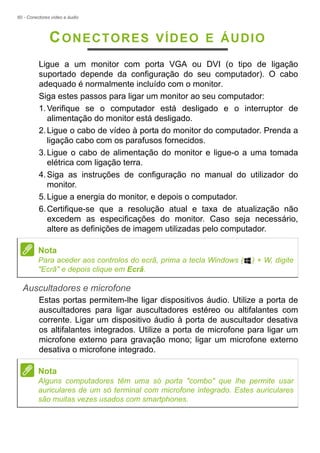 60 - Conectores vídeo e áudio
CONECTORES VÍDEO E ÁUDIO
Ligue a um monitor com porta VGA ou DVI (o tipo de ligação
suportado depende da configuração do seu computador). O cabo
adequado é normalmente incluído com o monitor.
Siga estes passos para ligar um monitor ao seu computador:
1.Verifique se o computador está desligado e o interruptor de
alimentação do monitor está desligado.
2.Ligue o cabo de vídeo à porta do monitor do computador. Prenda a
ligação cabo com os parafusos fornecidos.
3.Ligue o cabo de alimentação do monitor e ligue-o a uma tomada
elétrica com ligação terra.
4.Siga as instruções de configuração no manual do utilizador do
monitor.
5.Ligue a energia do monitor, e depois o computador.
6.Certifique-se que a resolução atual e taxa de atualização não
excedem as especificações do monitor. Caso seja necessário,
altere as definições de imagem utilizadas pelo computador.
Auscultadores e microfone
Estas portas permitem-lhe ligar dispositivos áudio. Utilize a porta de
auscultadores para ligar auscultadores estéreo ou altifalantes com
corrente. Ligar um dispositivo áudio à porta de auscultador desativa
os altifalantes integrados. Utilize a porta de microfone para ligar um
microfone externo para gravação mono; ligar um microfone externo
desativa o microfone integrado.
Nota
Para aceder aos controlos do ecrã, prima a tecla Windows ( ) + W, digite
"Ecrã" e depois clique em Ecrã.
Nota
Alguns computadores têm uma só porta "combo" que lhe permite usar
auriculares de um só terminal com microfone integrado. Estes auriculares
são muitas vezes usados com smartphones.
 