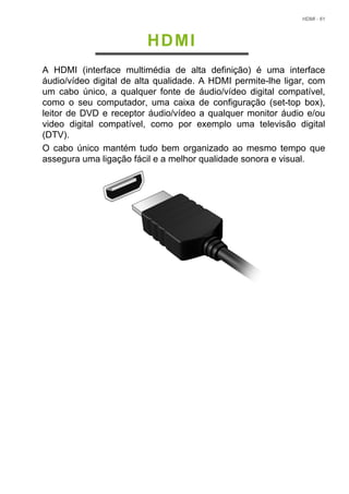 HDMI - 61
HDMI
A HDMI (interface multimédia de alta definição) é uma interface
áudio/vídeo digital de alta qualidade. A HDMI permite-lhe ligar, com
um cabo único, a qualquer fonte de áudio/vídeo digital compatível,
como o seu computador, uma caixa de configuração (set-top box),
leitor de DVD e receptor áudio/vídeo a qualquer monitor áudio e/ou
video digital compatível, como por exemplo uma televisão digital
(DTV).
O cabo único mantém tudo bem organizado ao mesmo tempo que
assegura uma ligação fácil e a melhor qualidade sonora e visual.
 