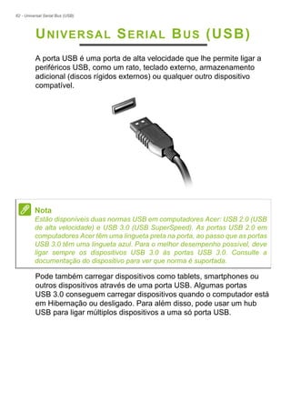 62 - Universal Serial Bus (USB)
UNIVERSAL SERIAL BUS (USB)
A porta USB é uma porta de alta velocidade que lhe permite ligar a
periféricos USB, como um rato, teclado externo, armazenamento
adicional (discos rígidos externos) ou qualquer outro dispositivo
compatível.
Pode também carregar dispositivos como tablets, smartphones ou
outros dispositivos através de uma porta USB. Algumas portas
USB 3.0 conseguem carregar dispositivos quando o computador está
em Hibernação ou desligado. Para além disso, pode usar um hub
USB para ligar múltiplos dispositivos a uma só porta USB.
Nota
Estão disponíveis duas normas USB em computadores Acer: USB 2.0 (USB
de alta velocidade) e USB 3.0 (USB SuperSpeed). As portas USB 2.0 em
computadores Acer têm uma lingueta preta na porta, ao passo que as portas
USB 3.0 têm uma lingueta azul. Para o melhor desempenho possível, deve
ligar sempre os dispositivos USB 3.0 às portas USB 3.0. Consulte a
documentação do dispositivo para ver que norma é suportada.
 