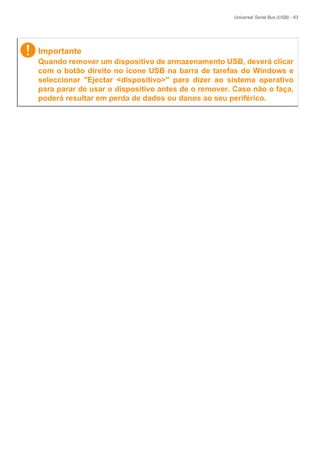 Universal Serial Bus (USB) - 63
Importante
Quando remover um dispositivo de armazenamento USB, deverá clicar
com o botão direito no ícone USB na barra de tarefas do Windows e
seleccionar "Ejectar <dispositivo>" para dizer ao sistema operativo
para parar de usar o dispositivo antes de o remover. Caso não o faça,
poderá resultar em perda de dados ou danos ao seu periférico.
 