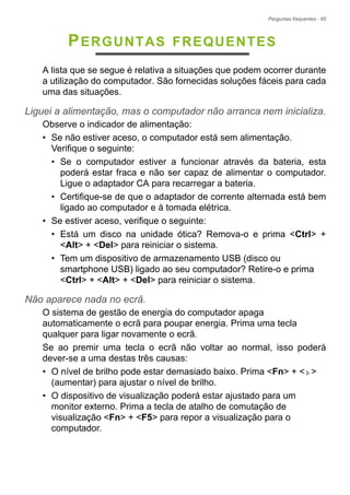 Perguntas frequentes - 65
PERGUNTAS FREQUENTES
A lista que se segue é relativa a situações que podem ocorrer durante
a utilização do computador. São fornecidas soluções fáceis para cada
uma das situações.
Liguei a alimentação, mas o computador não arranca nem inicializa.
Observe o indicador de alimentação:
• Se não estiver aceso, o computador está sem alimentação.
Verifique o seguinte:
• Se o computador estiver a funcionar através da bateria, esta
poderá estar fraca e não ser capaz de alimentar o computador.
Ligue o adaptador CA para recarregar a bateria.
• Certifique-se de que o adaptador de corrente alternada está bem
ligado ao computador e à tomada elétrica.
• Se estiver aceso, verifique o seguinte:
• Está um disco na unidade ótica? Remova-o e prima <Ctrl> +
<Alt> + <Del> para reiniciar o sistema.
• Tem um dispositivo de armazenamento USB (disco ou
smartphone USB) ligado ao seu computador? Retire-o e prima
<Ctrl> + <Alt> + <Del> para reiniciar o sistema.
Não aparece nada no ecrã.
O sistema de gestão de energia do computador apaga
automaticamente o ecrã para poupar energia. Prima uma tecla
qualquer para ligar novamente o ecrã.
Se ao premir uma tecla o ecrã não voltar ao normal, isso poderá
dever-se a uma destas três causas:
• O nível de brilho pode estar demasiado baixo. Prima <Fn> + < >
(aumentar) para ajustar o nível de brilho.
• O dispositivo de visualização poderá estar ajustado para um
monitor externo. Prima a tecla de atalho de comutação de
visualização <Fn> + <F5> para repor a visualização para o
computador.
 