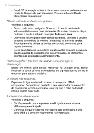 66 - Perguntas frequentes
• Se a LED de energia estiver a piscar, o computador poderá estar no
modo de Suspensão ou Hibernação. Prima e solte o botão de
alimentação para retomar.
Não há saída de áudio do computador.
Verifique o seguinte:
• O som pode estar desligado. Observe o ícone de controlo de
volume (altifalante) na barra de tarefas. Se estiver marcado, clique
no ícone e anule a seleção da opção Tudo sem som.
• O nível de volume pode estar demasiado baixo. Verifique o volume
do ícone de controlo de volume (altifalante) na barra de tarefas.
Pode igualmente utilizar os botões de controlo do volume para
regular o volume.
• Se os auscultadores, auriculares ou altifalantes externos estiverem
ligados à porta de auscultadores do computador, os altifalantes
internos são desligados automaticamente.
Pretendo ejetar o tabuleiro da unidade ótica sem ligar a
alimentação.
Existe um orifício para ejeção mecânica na unidade ótica. Basta
introduzir a ponta de uma esferográfica ou clip esticado no orifício e
empurrar para ejetar o tabuleiro.
O teclado não responde.
Experimente ligar um teclado externo a uma porta USB do
computador. Se funcionar, contacte o seu revendedor ou um centro
de assistência técnica autorizado, uma vez que o cabo do teclado
interno poderá estar solto.
A impressora não funciona.
Verifique o seguinte:
• Certifique-se de que a impressora está ligada a uma tomada
elétrica e que está ligada.
• Certifique-se que o cabo da impressora está bem ligado a uma
porta USB e à porta correspondente na impressora.
 