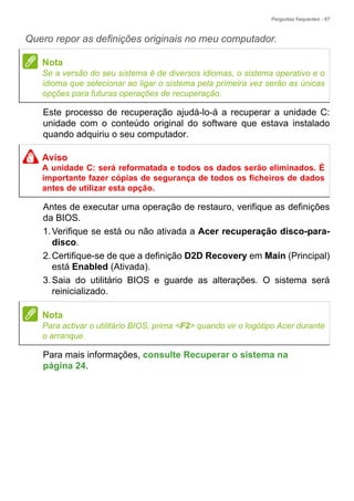 Perguntas frequentes - 67
Quero repor as definições originais no meu computador.
Este processo de recuperação ajudá-lo-á a recuperar a unidade C:
unidade com o conteúdo original do software que estava instalado
quando adquiriu o seu computador.
Antes de executar uma operação de restauro, verifique as definições
da BIOS.
1.Verifique se está ou não ativada a Acer recuperação disco-para-
disco.
2.Certifique-se de que a definição D2D Recovery em Main (Principal)
está Enabled (Ativada).
3.Saia do utilitário BIOS e guarde as alterações. O sistema será
reinicializado.
Para mais informações, consulte Recuperar o sistema na
página 24.
Nota
Se a versão do seu sistema é de diversos idiomas, o sistema operativo e o
idioma que selecionar ao ligar o sistema pela primeira vez serão as únicas
opções para futuras operações de recuperação.
Aviso
A unidade C: será reformatada e todos os dados serão eliminados. É
importante fazer cópias de segurança de todos os ficheiros de dados
antes de utilizar esta opção.
Nota
Para activar o utilitário BIOS, prima <F2> quando vir o logótipo Acer durante
o arranque.
 