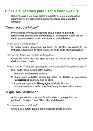 Perguntas frequentes - 69
Dicas e sugestões para usar o Windows 8.1
Sabemos que é um novo sistema operativo, e que é necessário
algum treino, por isso criámos algumas dicas para o ajudar a
começar.
Como acedo a Iniciar?
Prima a tecla Windows; clique no botão Iniciar na barra de
ferramentas do ambiente de trabalho; ou desloque o cursor até ao
canto superior direito do ecrã e clique no atalho Iniciar.
Onde está o botão Iniciar?
O botão Iniciar aparecerá na barra de tarefas do ambiente de
trabalho. Clicar nele irá abrir Iniciar, de onde pode abrir aplicações.
Como vejo todas as minhas aplicações?
Clique no ícone de seta que aparece no fundo de Iniciar quando
deslocar o seu cursor.
Posso tornar "Todas as aplicações" a vista predefinida para Iniciar?
Sim, pode, basta seguir estes passos:
1.Aceda ao ambiente de trabalho.
2.Clique com o botão direito na barra de tarefas e seleccione
Propriedades do menu que se abre.
3.A partir do separador Navegação, assinale Mostrar
automaticamente a vista de Aplicações quando acedo a Iniciar.
O que são "Atalhos"?
Atalhos permite-lhe executar funções úteis, como partilha de
conteúdo, desligar o seu PC ou alterar definições.
Como acedo aos atalhos?
Mova o seu cursor para o canto superior direito do ecrã.
Perguntas f
 