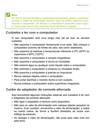 Primeiro que tudo - 7
Cuidados a ter com o computador
O seu computador terá uma longa vida útil se tiver os devidos
cuidados.
• Não exponha o computador diretamente à luz solar. Não coloque o
computador próximo de fontes de calor, tais como radiadores.
• Não exponha as baterias a temperaturas inferiores a 0ºC (32ºF) ou
superiores a 50ºC (122ºF).
• Não exponha o computador a campos magnéticos.
• Não exponha o computador à chuva ou humidade.
• Não entorne água ou qualquer outro líquido sobre o computador.
• Não submeta o computador a choques ou vibrações fortes.
• Não exponha o computador a poeiras ou impurezas.
• Nunca coloque objetos sobre o computador.
• Para evitar danificar o monitor, feche-o com cuidado.
• Nunca coloque o computador sobre superfícies irregulares.
Cuidar do adaptador de corrente alternada
Aqui encontrará algumas instruções relativas aos cuidados a ter com
o Adaptador de corrente alternada:
• Não ligue o adaptador a nenhum outro dispositivo.
• Não pise no cabo de alimentação nem coloque objetos pesados no
mesmo. Com cuidado, encaminhe o cabo de alimentação, e todos
os outros cabos, de forma a ficarem afastados de locais com
tráfego de pessoas.
• Ao desligar o cabo de alimentação, não puxe pelo cabo mas sim
pela ficha.
Nota
Se não for possível desligar o computador normalmente, prima e mantenha
premido o botão de alimentação durante mais de quatro segundos para
encerrar o computador. Se desligar o computador e pretender voltar a ligá-
lo, espere pelo menos dois segundos antes de efetuar a ligação.
 