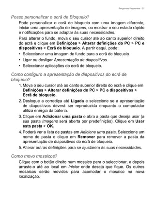 Perguntas frequentes - 71
Posso personalizar o ecrã de Bloqueio?
Pode personalizar o ecrã de bloqueio com uma imagem diferente,
iniciar uma apresentação de imagens, ou mostrar o seu estado rápido
e notificações para se adaptar às suas necessidades.
Para alterar o fundo, mova o seu cursor até ao canto superior direito
do ecrã e clique em Definições > Alterar definições do PC > PC e
dispositivos > Ecrã de bloqueio. A partir daqui, pode:
• Seleccionar uma imagem de fundo para o ecrã de bloqueio
• Ligar ou desligar Apresentação de diapositivos
• Seleccionar aplicações do ecrã de bloqueio.
Como configuro a apresentação de diapositivos do ecrã de
bloqueio?
1.Mova o seu cursor até ao canto superior direito do ecrã e clique em
Definições > Alterar definições do PC > PC e dispositivos >
Ecrã de bloqueio.
2.Desloque a corrediça até Ligada e seleccione se a apresentação
de diapositivos deverá ser reproduzida enquanto o computador
utiliza energia da bateria.
3.Clique em Adicionar uma pasta e abra a pasta que deseja usar (a
sua pasta Imagens será aberta por predefinição). Clique em Usar
esta pasta > OK.
4.Poderá ver a lista de pastas em Adicione uma pasta. Seleccione um
nome de pasta e clique em Remover para remover a pasta da
apresentação de diapositivos do ecrã de bloqueio.
5.Alterar outras definições para se ajustarem às suas necessidades.
Como movo mosaicos?
Clique com o botão direito num mosaico para o seleccionar, e depois
arraste-o até ao local em Iniciar onde deseja que fique. Os outros
mosaicos serão movidos para acomodar o mosaico na nova
localização.
 