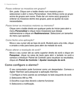 72 - Perguntas frequentes
Posso ordenar os mosaicos em grupos?
Sim, pode. Clique com o botão direito num mosaico para o
seleccionar e abrir o menu Personalizar. Verá Atribua nome ao grupo
acima de grupos sem nome. Pode dar um nome ao(s) grupo(s) e
ordenar os mosaicos dentro dos grupos, para se ajustar às suas
necessidades.
Posso tornar os mosaicos maiores ou menores?
Clique com o botão direito em qualquer parte de Iniciar para abrir o
menu Personalizar e clique no(s) mosaico(s) que deseja
redimensionar e clique em Redimensionar. Seleccione um tamanho
do menu que aparece.
Como fecho uma aplicação?
Mova o seu cursor até ao topo do ecrã. Mudará para uma mão, clique
e arraste a mão para baixo para além de metade do ecrã.
Posso alterar a resolução do ecrã?
Mova o seu cursor até ao canto superior direito do ecrã e clique em
Pesquisar, clique na caixa de texto para abrir o teclado no ecrã e
comece a introduzir 'Painel de Controlo' para visualizar os resultados;
clique em Painel de Controlo > Ajustar resolução do ecrã.
Como configuro o alarme?
O seu computador pode funcionar como um despertador. Comece a
digitar 'Alarmes' para pesquisar a aplicação Alarmes.
1.Configure a hora usando as corrediças no lado esquerdo do ecrã.
2.Seleccione AM ou PM.
3.Escolha a que dias deverá o alarme funcionar.
4.Seleccione a notificação.
 