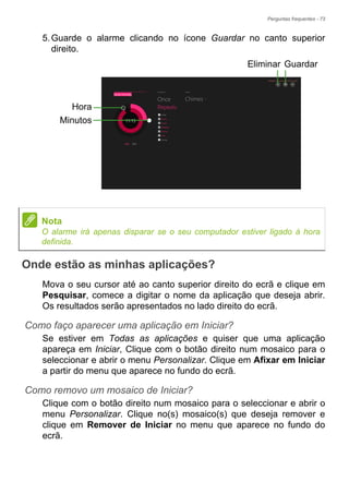 Perguntas frequentes - 73
5.Guarde o alarme clicando no ícone Guardar no canto superior
direito.
Onde estão as minhas aplicações?
Mova o seu cursor até ao canto superior direito do ecrã e clique em
Pesquisar, comece a digitar o nome da aplicação que deseja abrir.
Os resultados serão apresentados no lado direito do ecrã.
Como faço aparecer uma aplicação em Iniciar?
Se estiver em Todas as aplicações e quiser que uma aplicação
apareça em Iniciar, Clique com o botão direito num mosaico para o
seleccionar e abrir o menu Personalizar. Clique em Afixar em Iniciar
a partir do menu que aparece no fundo do ecrã.
Como removo um mosaico de Iniciar?
Clique com o botão direito num mosaico para o seleccionar e abrir o
menu Personalizar. Clique no(s) mosaico(s) que deseja remover e
clique em Remover de Iniciar no menu que aparece no fundo do
ecrã.
Hora
Minutos
GuardarEliminar
Nota
O alarme irá apenas disparar se o seu computador estiver ligado à hora
definida.
 