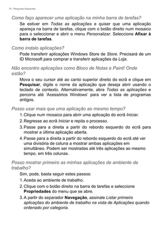 74 - Perguntas frequentes
Como faço aparecer uma aplicação na minha barra de tarefas?
Se estiver em Todas as aplicações e quiser que uma aplicação
apareça na barra de tarefas, clique com o botão direito num mosaico
para o seleccionar e abrir o menu Personalizar. Seleccione Afixar à
barra de tarefas.
Como instalo aplicações?
Pode transferir aplicações Windows Store de Store. Precisará de um
ID Microsoft para comprar e transferir aplicações da Loja.
Não encontro aplicações como Bloco de Notas e Paint! Onde
estão?
Mova o seu cursor até ao canto superior direito do ecrã e clique em
Pesquisar, digite o nome da aplicação que deseja abrir usando o
teclado de contexto. Alternativamente, abra Todas as aplicações e
percorra até ‘Acessórios Windows’ para ver a lista de programas
antigos.
Posso usar mais que uma aplicação ao mesmo tempo?
1.Clique num mosaico para abrir uma aplicação do ecrã Iniciar.
2.Regresse ao ecrã Iniciar e repita o processo.
3.Passe para a direita a partir do rebordo esquerdo do ecrã para
mostrar a última aplicação aberta.
4.Passe para a direita a partir do rebordo esquerdo do ecrã até ver
uma divisória de coluna a mostrar ambas aplicações em
simultâneo. Podem ser mostradas até três aplicações ao mesmo
tempo, em três colunas.
Posso mostrar primeiro as minhas aplicações de ambiente de
trabalho?
Sim, pode, basta seguir estes passos:
1.Aceda ao ambiente de trabalho.
2.Clique com o botão direito na barra de tarefas e seleccione
Propriedades do menu que se abre.
3.A partir do separador Navegação, assinale Listar primeiro
aplicações do ambiente de trabalho na vista de Aplicações quando
ordenado por categoria.
 
