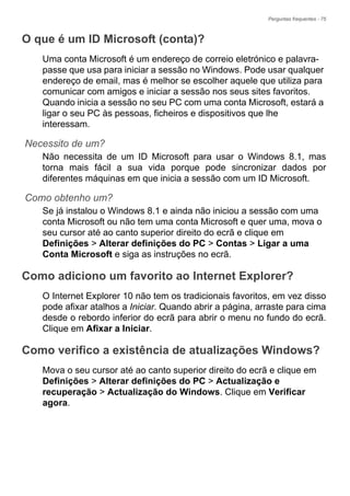 Perguntas frequentes - 75
O que é um ID Microsoft (conta)?
Uma conta Microsoft é um endereço de correio eletrónico e palavra-
passe que usa para iniciar a sessão no Windows. Pode usar qualquer
endereço de email, mas é melhor se escolher aquele que utiliza para
comunicar com amigos e iniciar a sessão nos seus sites favoritos.
Quando inicia a sessão no seu PC com uma conta Microsoft, estará a
ligar o seu PC às pessoas, ficheiros e dispositivos que lhe
interessam.
Necessito de um?
Não necessita de um ID Microsoft para usar o Windows 8.1, mas
torna mais fácil a sua vida porque pode sincronizar dados por
diferentes máquinas em que inicia a sessão com um ID Microsoft.
Como obtenho um?
Se já instalou o Windows 8.1 e ainda não iniciou a sessão com uma
conta Microsoft ou não tem uma conta Microsoft e quer uma, mova o
seu cursor até ao canto superior direito do ecrã e clique em
Definições > Alterar definições do PC > Contas > Ligar a uma
Conta Microsoft e siga as instruções no ecrã.
Como adiciono um favorito ao Internet Explorer?
O Internet Explorer 10 não tem os tradicionais favoritos, em vez disso
pode afixar atalhos a Iniciar. Quando abrir a página, arraste para cima
desde o rebordo inferior do ecrã para abrir o menu no fundo do ecrã.
Clique em Afixar a Iniciar.
Como verifico a existência de atualizações Windows?
Mova o seu cursor até ao canto superior direito do ecrã e clique em
Definições > Alterar definições do PC > Actualização e
recuperação > Actualização do Windows. Clique em Verificar
agora.
 