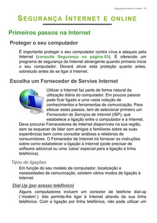 Segurança Internet e online - 79
SEGURANÇA INTERNET E ONLINE
Primeiros passos na Internet
Proteger o seu computador
É importante proteger o seu computador contra vírus e ataques pela
Internet (consulte Segurança na página 83). É oferecido um
programa de segurança da Internet abrangente quando primeiro inicia
o seu computador. Deverá ativar esta proteção quanto antes,
sobretudo antes de se ligar à Internet.
Escolha um Fornecedor de Servios Internet
Utilizar a Internet faz parte de forma natural da
utilização diária do computador. Em poucos passos
pode ficar ligado a uma vasta coleção de
conhecimentos e ferramentas de comunicação. Para
efetuar estes passos, tem de selecionar primeiro um
Fornecedor de Serviços de Internet (ISP), que
estabelece a ligação entre o computador e a Internet.
Deve procurar Fornecedores de Internet disponíveis na sua região,
sem se esquecer de falar com amigos e familiares sobre as suas
experiências bem como consultar análises e relatórios de
consumidores. O Fornecedor de Internet irá fornecer as instruções
sobre como estabelecer a ligação à Internet (pode precisar de
software adicional ou uma ‘caixa’ especial para a ligação à linha
telefónica).
Tipos de ligações
Em função do seu modelo de computador, localização e
necessidades de comunicação, existem vários modos de ligação à
Internet.
Dial-Up (por acesso telefónico)
Alguns computadores incluem um conector de telefone dial-up
(´modem´). Isto permite-lhe ligar à Internet através da sua linha
telefónica. Com a ligação por linha telefónica, não pode utilizar um
 