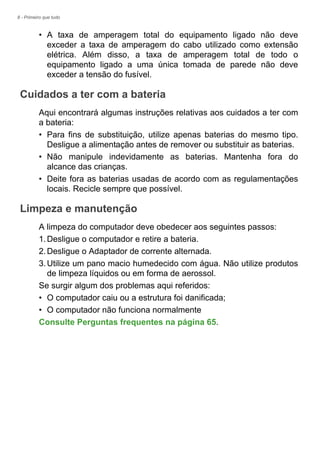 8 - Primeiro que tudo
• A taxa de amperagem total do equipamento ligado não deve
exceder a taxa de amperagem do cabo utilizado como extensão
elétrica. Além disso, a taxa de amperagem total de todo o
equipamento ligado a uma única tomada de parede não deve
exceder a tensão do fusível.
Cuidados a ter com a bateria
Aqui encontrará algumas instruções relativas aos cuidados a ter com
a bateria:
• Para fins de substituição, utilize apenas baterias do mesmo tipo.
Desligue a alimentação antes de remover ou substituir as baterias.
• Não manipule indevidamente as baterias. Mantenha fora do
alcance das crianças.
• Deite fora as baterias usadas de acordo com as regulamentações
locais. Recicle sempre que possível.
Limpeza e manutenção
A limpeza do computador deve obedecer aos seguintes passos:
1.Desligue o computador e retire a bateria.
2.Desligue o Adaptador de corrente alternada.
3.Utilize um pano macio humedecido com água. Não utilize produtos
de limpeza líquidos ou em forma de aerossol.
Se surgir algum dos problemas aqui referidos:
• O computador caiu ou a estrutura foi danificada;
• O computador não funciona normalmente
Consulte Perguntas frequentes na página 65.
 