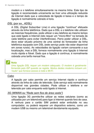 80 - Segurança Internet e online
modem e o telefone simultaneamente na mesma linha. Este tipo de
ligação é recomendado unicamente se tiver uma utilização reduzida
de Internet dado que a velocidade de ligação é baixa e o tempo de
ligação é normalmente cobrado à hora.
DSL (por ex., ADSL)
A DSL (Digital Subscriber Line) é uma ligação "contínua" efetuada
através da linha telefónica. Dado que a DSL e o telefone não utilizam
as mesmas frequências, pode utilizar o seu telefone ao mesmo tempo
que está ligado à Internet (isto requer um "micro-filtro" na tomada de
cada telefone para evitar interferências). Parra poder utilizar a DSL,
deve estar situado próximo de uma central do fornecedor da linha
telefónica equipada com DSL (este serviço pode não estar disponível
em zonas rurais). As velocidades da ligação variam consoante a sua
localização, mas a DSL fornece normalmente uma ligação à Internet
muito rápida e fiável. Dado que a ligação é contínua, é normalmente
cobrada uma tarifa mensal fixa.
Cabo
A ligação por cabo permite um serviço Internet rápido e contínuo
através da linha do cabo de televisão. Este serviço está normalmente
disponível nas grandes cidades. Pode utilizar o telefone e ver
televisão por cabo enquanto está ligado à Internet.
3G (WWAN ou “Rede sem fios de área vasta”)
Uma ligação 3G permite-lhe utilizar as redes celulares (como as
utilizadas por um telemóvel) para ligar à Internet quando fora de casa.
A ranhura para o cartão SIM poderá estar embutida no seu
computador, ou poderá requerer um dispositivo externo, como um
modem USB ou mesmo um telemóvel devidamente equipado.
Nota
Uma ligação DSL requer um modem adequado. O modem é geralmente
fornecido pelo ISP quando se regista. Muitos destes modems incluem um
‘router’ que fornece acesso à rede e Wi-Fi.
 