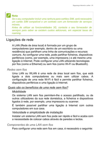 Segurança Internet e online - 81
Ligações de rede
A LAN (Rede de área local) é formada por um grupo de
computadores (por exemplo, dentro de um escritório ou uma
residência) que partilham uma linha de comunicações e recursos
comuns. Ao configurar uma rede, pode partilhar ficheiros, dispositivos
periféricos (como, por exemplo, uma impressora.) e até mesmo uma
ligação à Internet. Pode configurar uma LAN utilizando tecnologias
por fios (como a Ethernet) ou sem fios (como Wi-Fi ou Bluetooth).
Redes sem fios
Uma LAN ou WLAN é uma rede de área local sem fios, que está
ligada a dois computadores ou mais sem utilizar cabos. A
configuração de uma rede Wi-Fi é fácil e permite partilhar ficheiros,
dispositivos periféricos e uma ligação à Internet.
Quais são os benefícios de uma rede sem fios?
Mobilidade
Os sistema LAN sem fios permitem-lhe o acesso partilhado, ou de
outros utilizadores da sua rede doméstica, a ficheiros e dispositivos
ligados à rede, por exemplo, uma impressora ou scanner.
É também possível partilhar uma ligação à Internet com outros
computadores em sua casa.
Velocidade e simplicidade de instalação
Instalar um sistema LAN sem fios pode ser rápido e fácil e acaba com
a necessidade de colocar cabos através de paredes e tectos.
Componentes de uma LAN sem fios
Para configurar uma rede sem fios em casa, é necessário o seguinte:
Nota
Se o seu computador incluir uma ranhura para cartões SIM, será necessário
um cartão SIM compatível e um contrato com um fornecedor de serviços
móveis.
Antes de utilizar as funcionalidades 3G, contacte o seu fornecedor de
serviços para saber se existem custos adicionais, em especial taxas de
roaming.
 