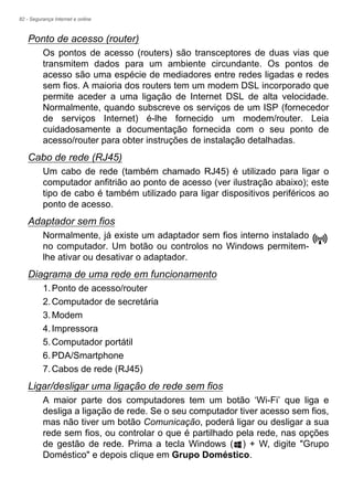 82 - Segurança Internet e online
Ponto de acesso (router)
Os pontos de acesso (routers) são transceptores de duas vias que
transmitem dados para um ambiente circundante. Os pontos de
acesso são uma espécie de mediadores entre redes ligadas e redes
sem fios. A maioria dos routers tem um modem DSL incorporado que
permite aceder a uma ligação de Internet DSL de alta velocidade.
Normalmente, quando subscreve os serviços de um ISP (fornecedor
de serviços Internet) é-lhe fornecido um modem/router. Leia
cuidadosamente a documentação fornecida com o seu ponto de
acesso/router para obter instruções de instalação detalhadas.
Cabo de rede (RJ45)
Um cabo de rede (também chamado RJ45) é utilizado para ligar o
computador anfitrião ao ponto de acesso (ver ilustração abaixo); este
tipo de cabo é também utilizado para ligar dispositivos periféricos ao
ponto de acesso.
Adaptador sem fios
Normalmente, já existe um adaptador sem fios interno instalado
no computador. Um botão ou controlos no Windows permitem-
lhe ativar ou desativar o adaptador.
Diagrama de uma rede em funcionamento
1.Ponto de acesso/router
2.Computador de secretária
3.Modem
4.Impressora
5.Computador portátil
6.PDA/Smartphone
7.Cabos de rede (RJ45)
Ligar/desligar uma ligação de rede sem fios
A maior parte dos computadores tem um botão ‘Wi-Fi’ que liga e
desliga a ligação de rede. Se o seu computador tiver acesso sem fios,
mas não tiver um botão Comunicação, poderá ligar ou desligar a sua
rede sem fios, ou controlar o que é partilhado pela rede, nas opções
de gestão de rede. Prima a tecla Windows ( ) + W, digite "Grupo
Doméstico" e depois clique em Grupo Doméstico.
 