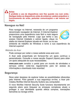 Segurança Internet e online - 83
Navegue na Net!
Para navegar na Internet, necessita de um programa
denominado navegador de Internet. O Internet Explorer
proporciona uma experiência mais fácil e mais segura
de navegação pela Internet. Logo que tenha o seu
acesso Internet instalado e estiver ligado, clique no
atalho do Internet Explorer situado em Iniciar, ou no seu
ambiente de trabalho do Windows e torne a sua experiência da
Internet superior!
Website da Acer
Pode começar por visitar o nosso website www.acer.com.
A Acer está empenhada em fornecer-lhe um apoio contínuo e
personalizado. Consulte a nossa secção Support (Apoio) para obter
um apoio adequado às suas necessidades.
www.acer.com constitui o portal para um mundo de atividades e
serviços online: visite-nos regularmente para ter acesso às
informações e downloads mais recentes!
Segurança
Deve estar desejoso de explorar todas as possibilidades oferecidas
pela Internet. Para garantir a sua segurança on-line, a Acer pré-
instalou McAfee Internet Security Suiteno seu computador.
O novo McAfee Internet Security Suite funciona discretamente em
segundo plano para bloquear as ameaças complexas atuais e
proteger a sua identidade quando efetua compras, transações
bancárias ou navega online.
Aviso
É proibido o uso de dispositivos sem fios quando voa num avião.
Desligue todos os dispositivos antes de embarcar; podem prejudicar o
funcionamento do avião, perturbar comunicações e até mesmo ser
ilegais.
 