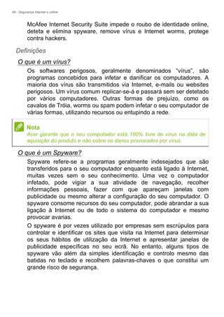 84 - Segurança Internet e online
McAfee Internet Security Suite impede o roubo de identidade online,
deteta e elimina spyware, remove vírus e Internet worms, protege
contra hackers.
Definições
O que é um vírus?
Os softwares perigosos, geralmente denominados “vírus”, são
programas concebidos para infetar e danificar os computadores. A
maioria dos vírus são transmitidos via Internet, e-mails ou websites
perigosos. Um vírus comum replicar-se-á e passará sem ser detetado
por vários computadores. Outras formas de prejuízo, como os
cavalos de Tróia, worms ou spam podem infetar o seu computador de
várias formas, utilizando recursos ou entupindo a rede.
O que é um Spyware?
Spyware refere-se a programas geralmente indesejados que são
transferidos para o seu computador enquanto está ligado à Internet,
muitas vezes sem o seu conhecimento. Uma vez o computador
infetado, pode vigiar a sua atividade de navegação, recolher
informações pessoais, fazer com que apareçam janelas com
publicidade ou mesmo alterar a configuração do seu computador. O
spyware consome recursos do seu computador, pode abrandar a sua
ligação à Internet ou de todo o sistema do computador e mesmo
provocar avarias.
O spyware é por vezes utilizado por empresas sem escrúpulos para
controlar e identificar os sites que visita na Internet para determinar
os seus hábitos de utilização da Internet e apresentar janelas de
publicidade específicas no seu ecrã. No entanto, alguns tipos de
spyware vão além da simples identificação e controlo mesmo das
batidas no teclado e recolhem palavras-chaves o que constitui um
grande risco de segurança.
Nota
Acer garante que o seu computador está 100% livre de vírus na data de
aquisição do produto e não cobre os danos provocados por vírus.
 