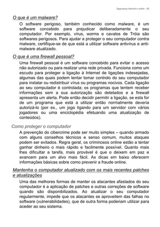 Segurança Internet e online - 85
O que é um malware?
O software perigoso, também conhecido como malware, é um
software concebido para prejudicar deliberadamente o seu
computador. Por exemplo, vírus, worms e cavalos de Tróia são
softwares perigosos. Para ajudar a proteger o seu computador contra
malware, certifique-se de que está a utilizar software antivírus e anti-
malware atualizado.
O que é uma firewall pessoal?
Uma firewall pessoal é um software concebido para evitar o acesso
não autorizado ou para realizar uma rede privada. Funciona como um
escudo para proteger a ligação à Internet de ligações indesejadas,
algumas das quais podem tentar tomar controlo do seu computador
para instalar ou redistribuir vírus ou programas nocivos. Cada ligação
ao seu computador é controlada; os programas que tentem receber
informações sem a sua autorização são detetados e a firewall
apresenta um alerta. Pode então decidir permitir a ligação, se esta for
de um programa que está a utilizar então normalmente deveria
autorizá-lo (por ex., um jogo ligando para um servidor com vários
jogadores ou uma enciclopédia efetuando uma atualização de
conteúdos).
Como proteger o computador
A prevenção do cibercrime pode ser muito simples – quando armado
com alguns conselhos técnicos e senso comum, muitos ataques
podem ser evitados. Regra geral, os criminosos online estão a tentar
ganhar dinheiro o mais rápido e facilmente possível. Quanto mais
lhes dificultar a tarefa, mais provável é que o deixem em paz e
avancem para um alvo mais fácil. As dicas em baixo oferecem
informações básicas sobre como prevenir a fraude online.
Mantenha o computador atualizado com os mais recentes patches
e atualizações
Uma das melhores formas de manter os atacantes afastados do seu
computador é a aplicação de patches e outras correções de software
quando são disponibilizados. Ao atualizar o seu computador
regularmente, impede que os atacantes se aproveitem das falhas no
software (vulnerabilidades), que de outra forma poderiam utilizar para
aceder ao seu sistema.
 