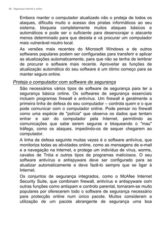 86 - Segurança Internet e online
Embora manter o computador atualizado não o proteja de todos os
ataques, dificulta muito o acesso dos piratas informáticos ao seu
sistema, bloqueia completamente muitos ataques básicos e
automáticos e pode ser o suficiente para desencorajar o atacante
menos determinado para que desista e vá procurar um computador
mais vulnerável noutro local.
As versões mais recentes do Microsoft Windows e de outros
softwares populares podem ser configuradas para transferir e aplicar
as atualizações automaticamente, para que não se tenha de lembrar
de procurar o software mais recente. Aproveitar as funções de
atualização automática do seu software é um ótimo começo para se
manter seguro online.
Proteja o computador com software de segurança
São necessários vários tipos de software de segurança para ter a
segurança básica online. Os softwares de segurança essenciais
incluem programas firewall e antivírus. Um firewall é geralmente a
primeira linha de defesa do seu computador – controla quem e o que
pode comunicar com o computador online. Pode pensar no firewall
como uma espécie de "polícia" que observa os dados que tentam
entrar e sair do computador pela Internet, permitindo as
comunicações que sabe serem seguras e bloqueando o "mau"
tráfego, como os ataques, impedindo-os de sequer chegarem ao
computador.
A linha de defesa seguinte muitas vezes é o software antivírus, que
monitoriza todas as atividades online, como as mensagens de e-mail
e a navegação na Internet, e protege um indivíduo de vírus, worms,
cavalos de Tróia e outros tipos de programas maliciosos. O seu
software antivírus e antispyware deve ser configurado para se
atualizar automaticamente e deve fazê-lo sempre que se ligar à
Internet.
Os conjuntos de segurança integrados, como o McAfee Internet
Security Suite, que combinam firewall, antivírus e antispyware com
outras funções como antispam e controlo parental, tornaram-se muito
populares por oferecerem todo o software de segurança necessário
para protecção online num único pacote. Muitos consideram a
utilização de um pacote abrangente de segurança uma boa
 